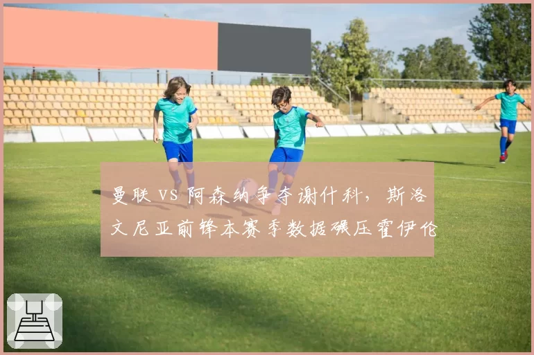 曼联 vs 阿森纳争夺谢什科，斯洛文尼亚前锋本赛季数据碾压霍伊伦德？