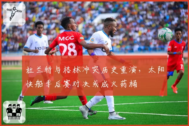 杜兰特与格林冲突历史重演，太阳快船季后赛对决或成火药桶