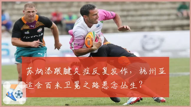 苏炳添跟腱炎症反复发作，杭州亚运会百米卫冕之路悬念丛生？