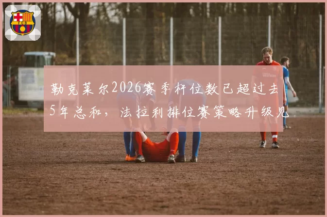 勒克莱尔2026赛季杆位数已超过去5年总和，法拉利排位赛策略升级见效