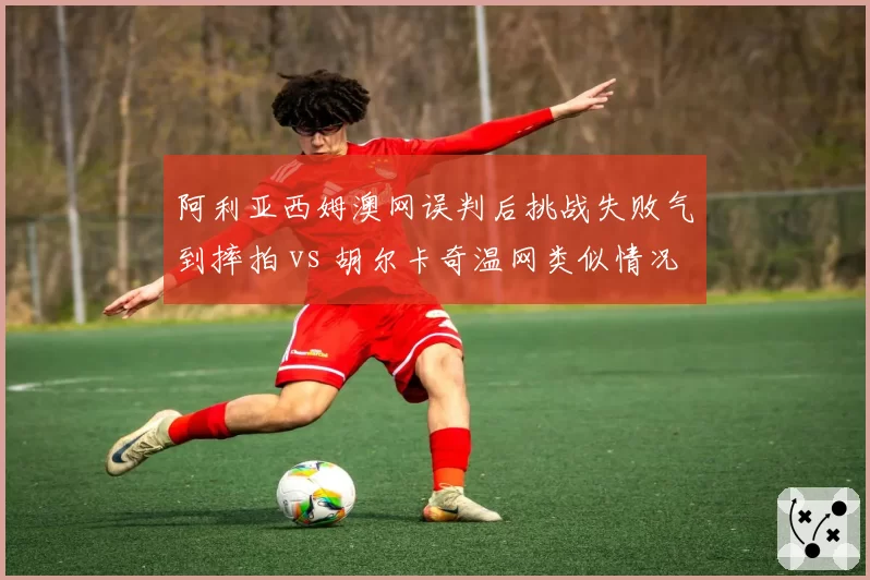 阿利亚西姆澳网误判后挑战失败气到摔拍 vs 胡尔卡奇温网类似情况坦然接受，心理素质对比