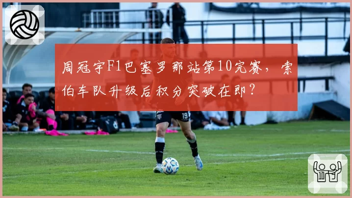 周冠宇F1巴塞罗那站第10完赛，索伯车队升级后积分突破在即？
