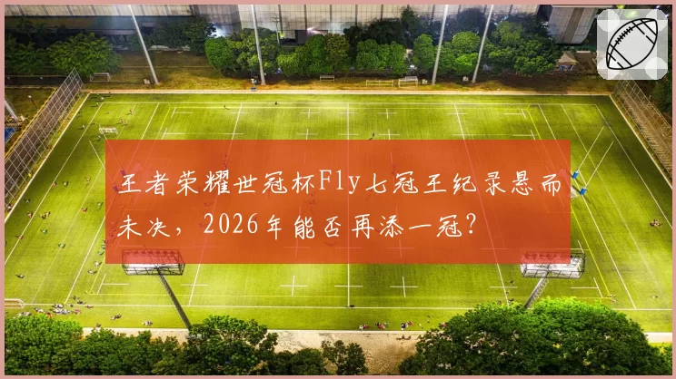 王者荣耀世冠杯Fly七冠王纪录悬而未决,2026年能否再添一冠?