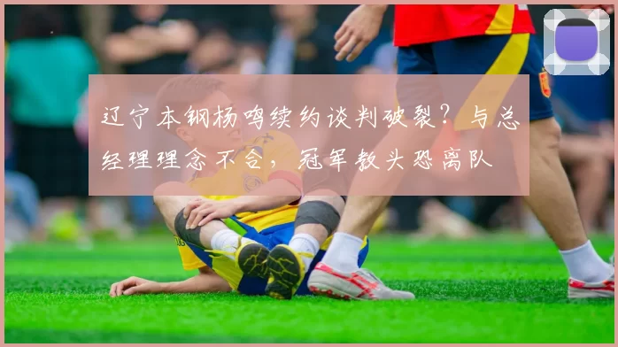 辽宁本钢杨鸣续约谈判破裂？与总经理理念不合，冠军教头恐离队