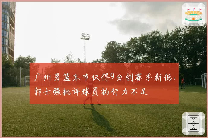 广州男篮末节仅得9分创赛季新低，郭士强批评球员执行力不足