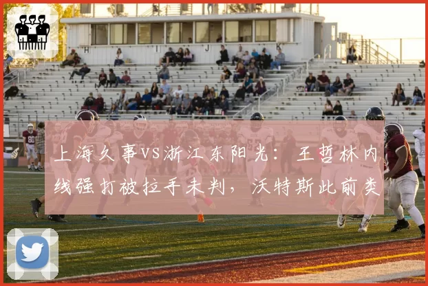 上海久事vs浙江东阳光：王哲林内线强打被拉手未判，沃特斯此前类似动作却领违体
