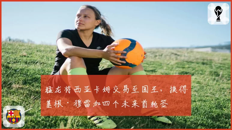 猛龙将西亚卡姆交易至国王，换得基根·穆雷加四个未来首轮签
