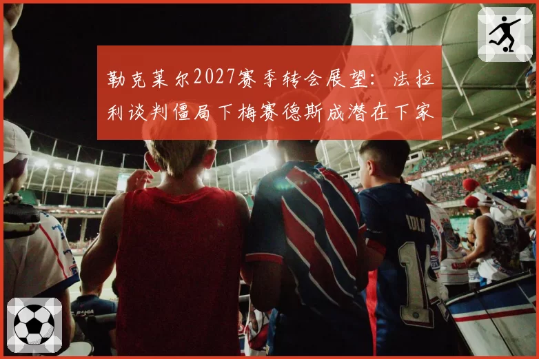 勒克莱尔2027赛季转会展望:法拉利谈判僵局下梅赛德斯成潜在下家