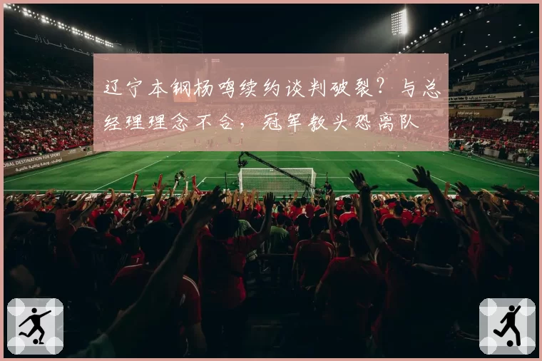 辽宁本钢杨鸣续约谈判破裂?与总经理理念不合,冠军教头恐离队