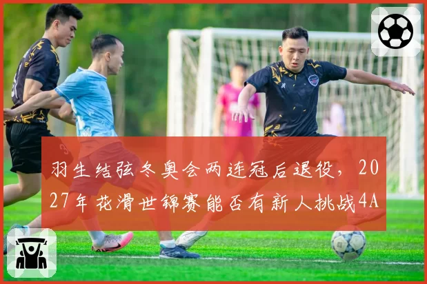 羽生结弦冬奥会两连冠后退役，2027年花滑世锦赛能否有新人挑战4A？