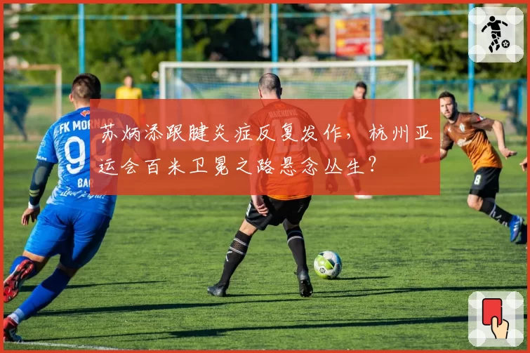 苏炳添跟腱炎症反复发作，杭州亚运会百米卫冕之路悬念丛生？