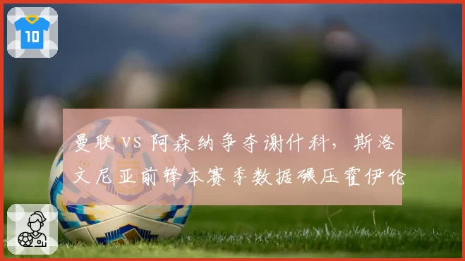 曼联 vs 阿森纳争夺谢什科，斯洛文尼亚前锋本赛季数据碾压霍伊伦德？