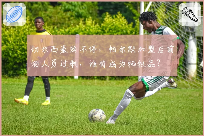 切尔西豪购不停,帕尔默加盟后前场人员过剩,谁将成为牺牲品?