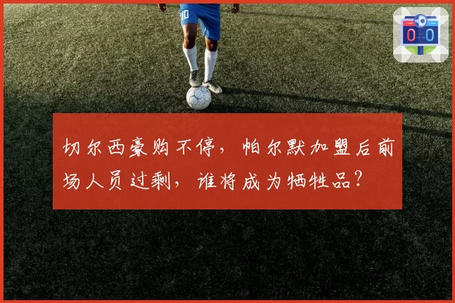 切尔西豪购不停,帕尔默加盟后前场人员过剩,谁将成为牺牲品?