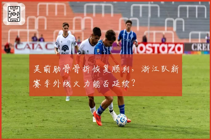 吴前肋骨骨折恢复顺利,浙江队新赛季外线火力能否延续?