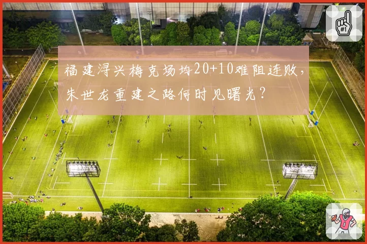 福建浔兴梅克场均20+10难阻连败，朱世龙重建之路何时见曙光？