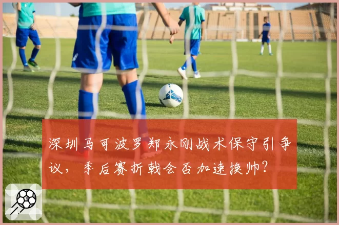 深圳马可波罗郑永刚战术保守引争议，季后赛折戟会否加速换帅？
