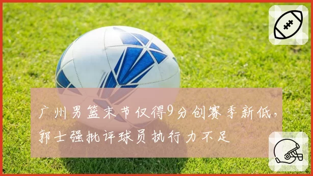 广州男篮末节仅得9分创赛季新低，郭士强批评球员执行力不足