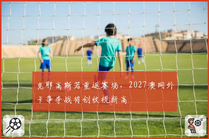 克耶高斯若重返赛场，2027澳网外卡争夺战将创收视新高