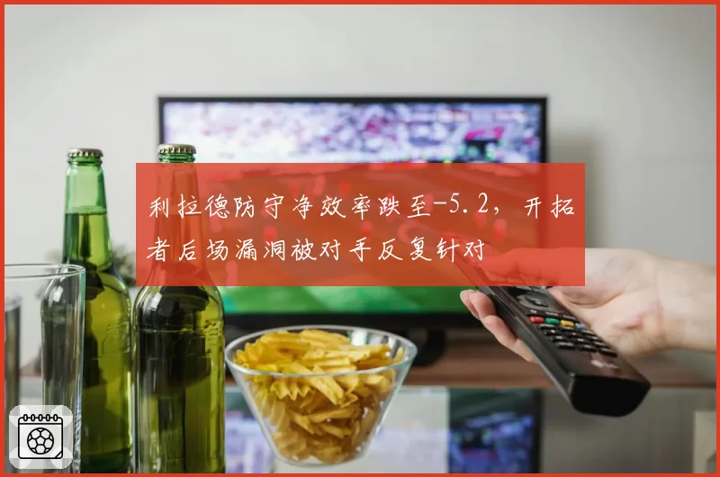 利拉德防守净效率跌至-5.2,开拓者后场漏洞被对手反复针对