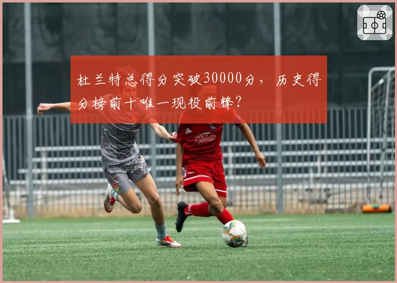 杜兰特总得分突破30000分,历史得分榜前十唯一现役前锋?
