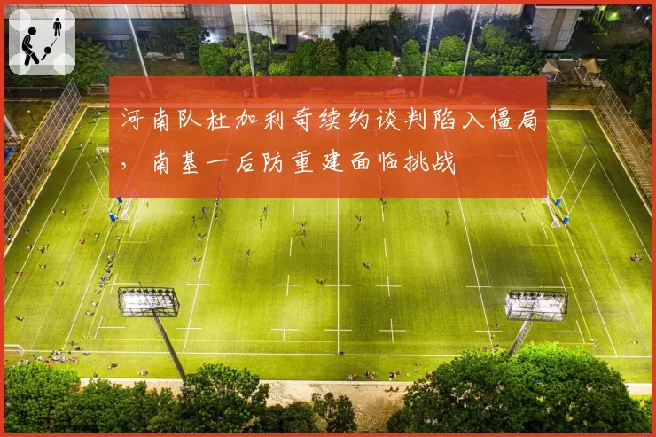 河南队杜加利奇续约谈判陷入僵局，南基一后防重建面临挑战
