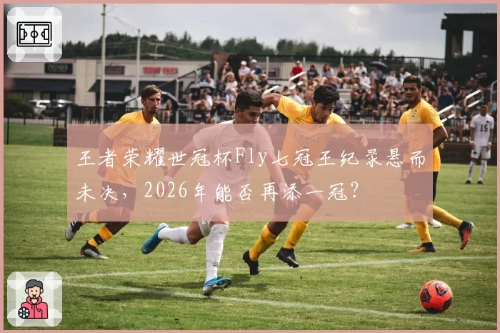 王者荣耀世冠杯Fly七冠王纪录悬而未决，2026年能否再添一冠？
