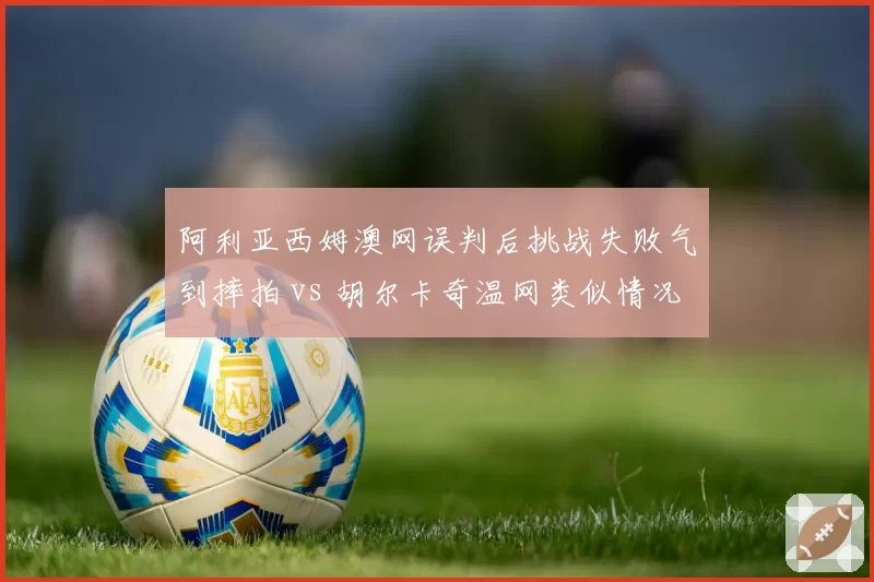 阿利亚西姆澳网误判后挑战失败气到摔拍 vs 胡尔卡奇温网类似情况坦然接受，心理素质对比
